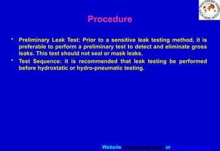 Website www.sisndt.com or www.ndtsis.com
Procedure
• Preliminary Leak Test: Prior to a sensitive leak testing method, it is
preferable to perform a preliminary test to detect and eliminate gross
leaks. This test should not seal or mask leaks.
• Test Sequence: it is recommended that leak testing be performed
before hydrostatic or hydro-pneumatic testing.
 