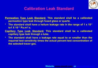 Website www.sisndt.com or www.ndtsis.com
Calibration Leak Standard
Permeation Type Leak Standard: This standard shall be a calibrated
permeation type leak through fused glass or quartz.
• The standard shall have a helium leakage rate in the range of 1 x 10-7
to1 X 10-11
Pa.m3
/ s.
Capillary Type Leak Standard: This standard shall be a calibrated
capillary type leak through a tube.
• The standard shall have a leakage rate equal to or smaller than the
required test sensitivity times the actual percent test concentration of
the selected tracer gas.
 
