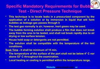 Website www.sisndt.com or www.ndtsis.com
Specific Mandatory Requirements for Bubble
Test - Direct Pressure Technique
• This technique is to locate leaks in a pressurized component by the
application of a solution or by immersion in liquid that will form
bubbles as leakage gas passes through it
• The test gas normally is air; however, inert gases may be used.
• The bubble forming solution shall produce a film that does not break
away from the area to be tested, and shall not break rapidly due to air
drying or low surface tension.
• House hold soap or detergents are not permitted.
• The solution shall be compatible with the temperature of the test
conditions.
Soak Time - it shall be minimum of 15 min.
• The temperature of the surface of the part shall not be below 4° C nor
above 52° C throughout the examination.
• Local heating or cooling is permitted within the temperature range.
 