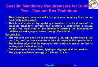 Website www.sisndt.com or www.ndtsis.com
Specific Mandatory Requirements for Bubble
Test - Vacuum Box Technique
• This technique is to locate leaks in a pressure boundary that can not
be directly pressurized.
• This is accomplished by applying a solution to a local area of the
pressure boundary surface and creating a differential pressure
across the local area of the boundary causing the formation of
bubbles as leakage gas passes through the solution.
Vacuum Box
• The Vacuum box shall be of convenient size, Eg. 152mm wide & 765
mm long, and contain a window in the side opposite the open bottom.
• The bottom edge shall be equipped with a suitable gasket to form a
seal against the test surface.
• Suitable connections, valves, lighting and gauge shall be provided.
• The gauge shall have arrange of 0 kPa to 103 kPa.
 