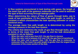 Website www.sisndt.com or www.ndtsis.com
Criteria for Determination of Type of Gas Flow through Leaks
• In flow systems encountered in leak testing with gases, the length of
the mean free path of the gaseous molecules can be used to estimate
the type of flow occurring through leakage paths.
• When determining the nature of flow of gases through leaks, use is
made of two parameters: (1) the mean free path length la, and (2) a
constant d which characterizes the leak opening (diameter or cross-
sectional area).
• The average mean free path length la is determined by using the
average pressure in the leak flow system.
• The criteria that determine the mode of gas flow through leaks, given
in terms of the mean free path length la and the leak dimensional
constant d, are as follows:
– When the ratio la/d is less than 0.01, the gas flow is viscous
– When the ratio la/d is between 0.01 and 1.00, the gas flow is transitional.
– When the ratio la/d is greater than 1.00, the gas flow is molecular. In
molecular flow, the mean free path length is greater than the largest linear
dimension of the cross section of the leak.
 