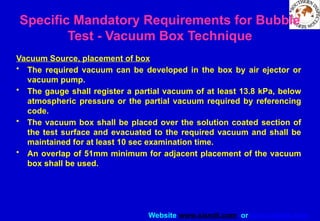 Website www.sisndt.com or www.ndtsis.com
Vacuum Source, placement of box
• The required vacuum can be developed in the box by air ejector or
vacuum pump.
• The gauge shall register a partial vacuum of at least 13.8 kPa, below
atmospheric pressure or the partial vacuum required by referencing
code.
• The vacuum box shall be placed over the solution coated section of
the test surface and evacuated to the required vacuum and shall be
maintained for at least 10 sec examination time.
• An overlap of 51mm minimum for adjacent placement of the vacuum
box shall be used.
Specific Mandatory Requirements for Bubble
Test - Vacuum Box Technique
 