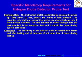 Website www.sisndt.com or www.ndtsis.com
Scanning Rate - The instrument shall be calibrated by passing the probe
tip, kept within 3.2 mm, across the orifice of leak standard. The
scanning rate shall not exceed that which can detect leakage rate Q
from the leak standard. The time required to detect leakage from the
leak standard is the detection time and it should be noted during
system calibration.
Sensitivity - The sensitivity of the detector shall be determined before
and after testing and at intervals of not more than 4 hours during
testing.
Specific Mandatory Requirements for
Halogen Diode Detector Probe Test
 
