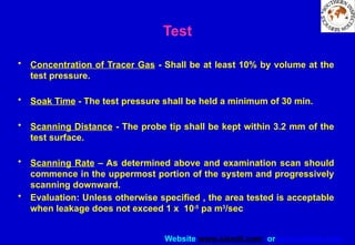 Website www.sisndt.com or www.ndtsis.com
Test
• Concentration of Tracer Gas - Shall be at least 10% by volume at the
test pressure.
• Soak Time - The test pressure shall be held a minimum of 30 min.
• Scanning Distance - The probe tip shall be kept within 3.2 mm of the
test surface.
• Scanning Rate – As determined above and examination scan should
commence in the uppermost portion of the system and progressively
scanning downward.
• Evaluation: Unless otherwise specified , the area tested is acceptable
when leakage does not exceed 1 x 10-5
pa m3
/sec
 