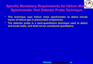 Website www.sisndt.com or www.ndtsis.com
Specific Mandatory Requirements for Helium Mass
Spectrometer Test ­
Detector Probe Technique
• This technique uses helium mass spectrometer to detect minute
traces of helium gas in pressurized components.
• The detector probe is a semi-quantitative technique used to detect
and locate leaks, and shall not be considered quantitative.
 