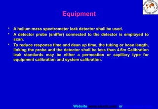 Website www.sisndt.com or www.ndtsis.com
Equipment
• A helium mass spectrometer leak detector shall be used.
• A detector probe (sniffer) connected to the detector is employed to
scan.
• To reduce response time and dean up time, the tubing or hose length,
linking the probe and the detector shall be less than 4.6m Calibration
leak standards may be either a permeation or capillary type for
equipment calibration and system calibration.
 