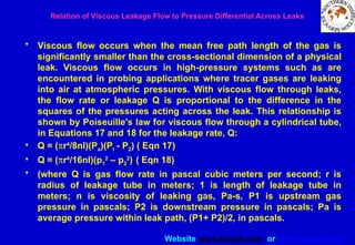 Website www.sisndt.com or www.ndtsis.com
Relation of Viscous Leakage Flow to Pressure Differential Across Leaks
• Viscous flow occurs when the mean free path length of the gas is
significantly smaller than the cross-sectional dimension of a physical
leak. Viscous flow occurs in high-pressure systems such as are
encountered in probing applications where tracer gases are leaking
into air at atmospheric pressures. With viscous flow through leaks,
the flow rate or leakage Q is proportional to the difference in the
squares of the pressures acting across the leak. This relationship is
shown by Poiseuille's law for viscous flow through a cylindrical tube,
in Equations 17 and 18 for the leakage rate, Q:
• Q = (pr4
/8nl)(Pa)(Pl - P2) ( Eqn 17)
• Q = (pr4
/16nl)(p1
2
– p2
2
) ( Eqn 18)
• (where Q is gas flow rate in pascal cubic meters per second; r is
radius of leakage tube in meters; 1 is length of leakage tube in
meters; n is viscosity of leaking gas, Pa-s, P1 is upstream gas
pressure in pascals; P2 is downstream pressure in pascals; Pa is
average pressure within leak path, (P1+ P2)/2, in pascals.
 