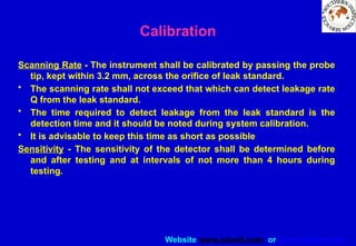 Website www.sisndt.com or www.ndtsis.com
Scanning Rate - The instrument shall be calibrated by passing the probe
tip, kept within 3.2 mm, across the orifice of leak standard.
• The scanning rate shall not exceed that which can detect leakage rate
Q from the leak standard.
• The time required to detect leakage from the leak standard is the
detection time and it should be noted during system calibration.
• It is advisable to keep this time as short as possible
Sensitivity - The sensitivity of the detector shall be determined before
and after testing and at intervals of not more than 4 hours during
testing.
Calibration
 