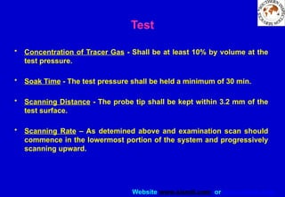 Website www.sisndt.com or www.ndtsis.com
Test
• Concentration of Tracer Gas - Shall be at least 10% by volume at the
test pressure.
• Soak Time - The test pressure shall be held a minimum of 30 min.
• Scanning Distance - The probe tip shall be kept within 3.2 mm of the
test surface.
• Scanning Rate – As detemined above and examination scan should
commence in the lowermost portion of the system and progressively
scanning upward.
 
