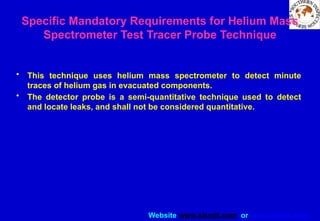 Website www.sisndt.com or www.ndtsis.com
Specific Mandatory Requirements for Helium Mass
Spectrometer Test ­
Tracer Probe Technique
• This technique uses helium mass spectrometer to detect minute
traces of helium gas in evacuated components.
• The detector probe is a semi-quantitative technique used to detect
and locate leaks, and shall not be considered quantitative.
 