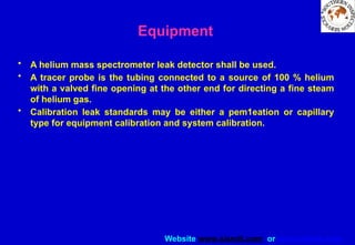 Website www.sisndt.com or www.ndtsis.com
Equipment
• A helium mass spectrometer leak detector shall be used.
• A tracer probe is the tubing connected to a source of 100 % helium
with a valved fine opening at the other end for directing a fine steam
of helium gas.
• Calibration leak standards may be either a pem1eation or capillary
type for equipment calibration and system calibration.
 
