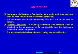 Website www.sisndt.com or www.ndtsis.com
Calibration
(i) Instrument Calibration - Pem1eation type calibrated leak standard
shall be used to detem1ine instrument sensitivity.
• The instrument shall have a sensitivity of at least 1 x 10­
10
Pa m3
/s for
helium.
(ii) System Calibration - A capillary calibrated leak standard shall be
attached to the component, as far as possible from the instrument
connection to the component.
• The leak standard shall remain open during system calibration.
 