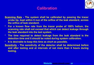Website www.sisndt.com or www.ndtsis.com
Scanning Rate - The system shall be calibrated by passing the tracer
probe tip, kept within 6 nun of the orifice of the leak standard, across
the orifice of leak standard.
• For a known flow rate from the tracer probe of 100% helium, the
scanning rate shall not exceed that which can detect leakage through
the leak standard into the test system.
• The time required to detect leakage from the leak standard is the
detection time and it should be noted during system calibration.
• It is desirable to keep this time as short as possible.
Sensitivity - The sensitivity of the detector shall be determined before
and after testing and at intervals of not more than 4 hours during
testing.
Calibration
 