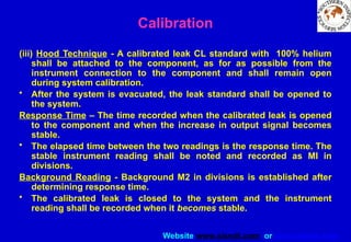 Website www.sisndt.com or www.ndtsis.com
(iii) Hood Technique - A calibrated leak CL standard with 100% helium
shall be attached to the component, as for as possible from the
instrument connection to the component and shall remain open
during system calibration.
• After the system is evacuated, the leak standard shall be opened to
the system.
Response Time – The time recorded when the calibrated leak is opened
to the component and when the increase in output signal becomes
stable.
• The elapsed time between the two readings is the response time. The
stable instrument reading shall be noted and recorded as MI in
divisions.
Background Reading - Background M2 in divisions is established after
determining response time.
• The calibrated leak is closed to the system and the instrument
reading shall be recorded when it becomes stable.
Calibration
 