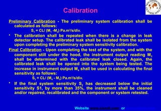 Website www.sisndt.com or www.ndtsis.com
Preliminary Calibration - The preliminary system calibration shall be
calculated as follows:
S1 = CL/ (M1 -M2) Pa.m3
/s/div.
• The calibration shall be repeated when there is a change in leak
detector setup. The calibrated leak shall be isolated from the system
upon completing the preliminary system sensitivity calibration.
Final Calibration - Upon completing the test of the system, and with the
component still under the hood, the instrument output reading M3
shall be determined with the calibrated leak closed. Again, the
calibrated leak shall be opened into the system being tested. The
increase in instrument output M4 shall be used in calculating the final
sensitivity as follows:
S2 = CL/ (M4 - M3) Pa.m3
/s/div.
• If the final system sensitivity S2 has decreased below the initial
sensitivity S1, by more than 35%, the instrument shall be cleaned
and/or repaired, recalibrated and the component or system retested.
Calibration
 
