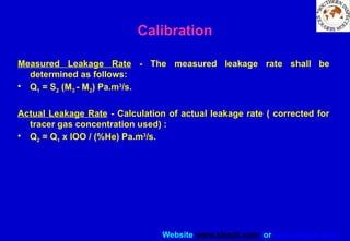 Website www.sisndt.com or www.ndtsis.com
Measured Leakage Rate - The measured leakage rate shall be
determined as follows:
• Q1 = S2 (M3 - M2) Pa.m3
/s.
Actual Leakage Rate - Calculation of actual leakage rate ( corrected for
tracer gas concentration used) :
• Q2 = Q1 x lOO / (%He) Pa.m3
/s.
Calibration
 