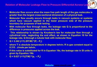 Website www.sisndt.com or www.ndtsis.com
Relation of Molecular Leakage Flow to Pressure Differential Across Leaks
• Molecular flow occurs when the mean free path length of the gas molecules is
greater than the largest cross-sectional dimension of a physical leak.
• Molecular flow usually occurs through leaks in vacuum systems or systems
which have vacuum applied to the lower pressure side of the pressure
boundary for purposes of leak testing.
• With molecular flow through leaks, the leakage rate Q is proportional to the
difference in pressures applied across the leak.
• This relationship is shown by Knudsen's law for molecular flow through a
cylindrical tube, neglecting the end effect, as shown in Equation 19 for the
leakage rate, Q through a tubular leak with molecular flow:
• Q = 3.342 (r3
/1) (RT/M)1/2
(PI - P2)
• where T is absolute temperature in degrees kelvin; R is gas constant equal to
8.315 . J/mole per kelvin.
• If this value is substituted for R in Equation 19a, the leakage rate in SI units is
given by Equation 19b:
• Q = 9.637 (r3
/1)(T/M)1/2
(pI – P2)
 
