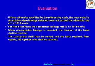 Website www.sisndt.com or www.ndtsis.com
Evaluation
• Unless otherwise specified by the referencing code, the area tested is
acceptable when leakage detected does not exceed the allowable rate
of 1 x 10-6
Pa m3
/s.
• For Hood technique the acceptance leakage rate is 1 x 10-7
Pa m3
/s.
• When unacceptable leakage is detected, the location of the leaks
shall be marked.
• The component shall then be vented, and the leaks repaired. After
repairs, the repaired area shall be retested.
 
