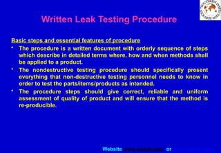 Website www.sisndt.com or www.ndtsis.com
Written Leak Testing Procedure
Basic steps and essential features of procedure
• The procedure is a written document with orderly sequence of steps
which describe in detailed terms where, how and when methods shall
be applied to a product.
• The non­
destructive testing procedure should specifically present
everything that non-destructive testing personnel needs to know in
order to test the parts/items/products as intended.
• The procedure steps should give correct, reliable and uniform
assessment of quality of product and will ensure that the method is
re-producible.
 