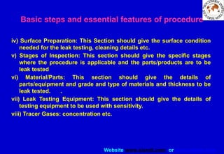 Website www.sisndt.com or www.ndtsis.com
iv) Surface Preparation: This Section should give the surface condition
needed for the leak testing, cleaning details etc.
v) Stages of Inspection: This section should give the specific stages
where the procedure is applicable and the parts/products are to be
leak tested
vi) Material/Parts: This section should give the details of
parts/equipment and grade and type of materials and thickness to be
leak tested. .
vii) Leak Testing Equipment: This section should give the details of
testing equipment to be used with sensitivity.
viii) Tracer Gases: concentration etc.
Basic steps and essential features of procedure
 