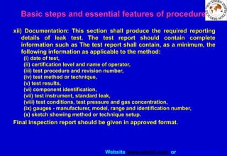 Website www.sisndt.com or www.ndtsis.com
xii) Documentation: This section shall produce the required reporting
details of leak test. The test report should contain complete
information such as The test report shall contain, as a minimum, the
following information as applicable to the method:
(i) date of test,
(ii) certification level and name of operator,
(iii) test procedure and revision number,
(iv) test method or technique,
(v) test results,
(vi) component identification,
(vii) test instrument, standard leak,
(viii) test conditions, test pressure and gas concentration,
(ix) gauges - manufacturer, model, range and identification number,
(x) sketch showing method or technique setup.
Final inspection report should be given in approved format.
Basic steps and essential features of procedure
 