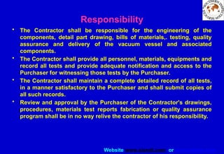 Website www.sisndt.com or www.ndtsis.com
Responsibility
• The Contractor shall be responsible for the engineering of the
components, detail part drawing, bills of materials,. testing, quality
assurance and delivery of the vacuum vessel and associated
components.
• The Contractor shall provide all personnel, materials, equipments and
record all tests and provide adequate notification and access to the
Purchaser for witnessing those tests by the Purchaser.
• The Contractor shall maintain a complete detailed record of all tests,
in a manner satisfactory to the Purchaser and shall submit copies of
all such records.
• Review and approval by the Purchaser of the Contractor's drawings,
procedures, materials test reports fabrication or quality assurance
program shall be in no way relive the contractor of his responsibility.
 