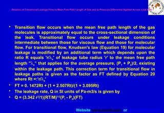Website www.sisndt.com or www.ndtsis.com
Relation of Transitional Leakage Flow to Mean Free Path Length of Gas and to Pressure Differential Applied Across Leak Path
.
• Transition flow occurs when the mean free path length of the gas
molecules is approximately equal to the cross-sectional dimension of
the leak. Transitional flow occurs under leakage conditions
intermediate between those for viscous flow and those for molecular
flow. For transitional flow, Knudsen's law (Equation 19) for molecular
leakage is modified by an additional term which depends upon the
ratio R equals 'r/la' of leakage tube radius 'r' to the mean free path
length "la” that applies for the average pressure, (P1 + P2)/2, existing
within the leakage path. This correction term for transitional flow in
leakage paths is given as the factor as FT defined by Equation 20
where Rt =:'r/la'
• FT = 0. 1472Rt + (1 + 2.507Rt)/(1 + 3.095Rt)
• The leakage rate, Q in SI units of Pa-m3/s is given by
• Q = (3.342 r3
/1)(RT/M)1/2
(PI - P2)(FT)
 