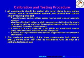 Website www.sisndt.com or www.ndtsis.com
Calibration and Testing Procedure
1. All components should be sealed with cover plates before testing.
Test end cover to be installed on each end, one of which shall contain
a high vacuum pump port.
– A special grease such as silicon grease may be used to ensure requisite
vacuum.
– Vinyl bags filled with helium at slight over pressure is fixed on the area to
be tested on external surface of the component/vessel so that helium is in
contact with the wall of the component.
– A vertical axis turbo molecular pump (TMP) and mechanical vacuum
pump s4all be used to evacuate the test component.
– A helium mass spectrometer leak detector supplied shall be connected to
TMP foreline.
2. The maximum sensitivity of the mass spectrometer leak detector
(MSLD) before each test shall be established with the help of a
calibrated reference leak
 