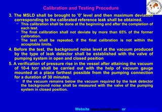 Website www.sisndt.com or www.ndtsis.com
3. The MSLD shall be brought to '0' level and then maximum deviation
corresponding to the calibrated reference leak shall be obtained.
– This calibration shall be done at the beginning and after the completion of
each test.
– The final calibration shall not deviate by more than 65% of the former
calibration.
– The test shall be repeated, if the final calibration is not within the
acceptable limits.
4. Before the test, the background noise level at the vacuum produced
by the type of leak detector shall be established with the valve of
pumping system in open and closed position
5. A verification of pressure rise in the vessel after attaining the vacuum
of 10-4 torr shall be carried out with the help of vacuum gauge
mounted at a place farthest possible from the pumping connection
for a duration of 30 minutes.
– If the vacuum remains below the vacuum required by the leak detector
the background noise shall be measured with the valve of the pumping
system in closed position.
Calibration and Testing Procedure
 