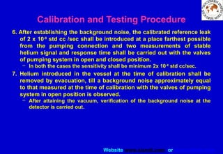 Website www.sisndt.com or www.ndtsis.com
6. After establishing the background noise, the calibrated reference leak
of 2 x 10-8
std cc /sec shall be introduced at a place farthest possible
from the pumping connection and two measurements of stable
helium signal and response time shall be carried out with the valves
of pumping system in open and closed position.
– In both the cases the sensitivity shall be minimum 2x 10-8
std cc/sec.
7. Helium introduced in the vessel at the time of calibration shall be
removed by evacuation, till a background noise approximately equal
to that measured at the time of calibration with the valves of pumping
system in open position is observed.
– After attaining the vacuum, verification of the background noise at the
detector is carried out.
Calibration and Testing Procedure
 