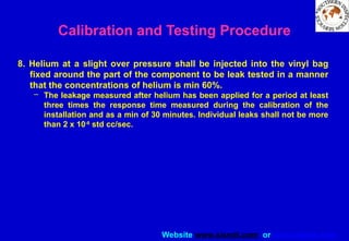 Website www.sisndt.com or www.ndtsis.com
8. Helium at a slight over pressure shall be injected into the vinyl bag
fixed around the part of the component to be leak tested in a manner
that the concentrations of helium is min 60%.
– The leakage measured after helium has been applied for a period at least
three times the response time measured during the calibration of the
installation and as a min of 30 minutes. Individual leaks shall not be more
than 2 x 10-8
std cc/sec.
Calibration and Testing Procedure
 