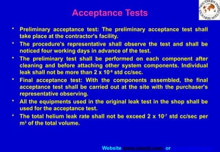 Website www.sisndt.com or www.ndtsis.com
Acceptance Tests
• Preliminary acceptance test: The preliminary acceptance test shall
take place at the contractor's facility.
• The procedure's representative shall observe the test and shall be
noticed four working days in advance of the test.
• The preliminary test shall be performed on each component after
cleaning and before attaching other system components. Individual
leak shall not be more than 2 x 10-8
std cc/sec.
• Final acceptance test: With the components assembled, the final
acceptance test shall be carried out at the site with the purchaser's
representative observing.
• All the equipments used in the original leak test in the shop shall be
used for the acceptance test.
• The total helium leak rate shall not be exceed 2 x 10-7
std cc/sec per
m3
of the total volume.
 