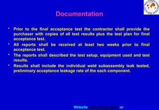 Website www.sisndt.com or www.ndtsis.com
Documentation
• Prior to the final acceptance test the contractor shall provide the
purchaser with copies of all test results plus the test plan for final
acceptance test.
• All reports shall be received at least two weeks prior to final
acceptance test.
• The reports shall described the test setup, equipment used and test
results.
• Results shall include the individual weld subassembly leak tested,
preliminary acceptance leakage rate of the each component.
 