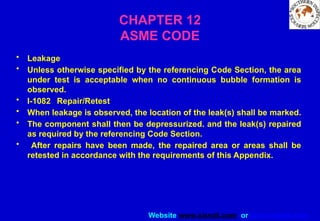 Website www.sisndt.com or www.ndtsis.com
CHAPTER 12
ASME CODE
• Leakage
• Unless otherwise specified by the referencing Code Section, the area
under test is acceptable when no continuous bubble formation is
observed.
• I-1082 Repair/Retest
• When leakage is observed, the location of the leak(s) shall be marked.
• The component shall then be depressur­
ized. and the leak(s) repaired
as required by the referenc­
ing Code Section.
• After repairs have been made, the repaired area or areas shall be
retested in accordance with the requirements of this Appendix.
 