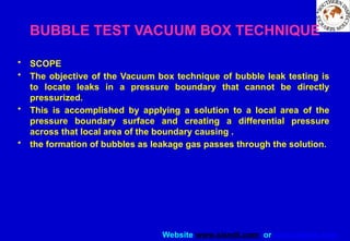 Website www.sisndt.com or www.ndtsis.com
BUBBLE TEST VACUUM BOX TECHNIQUE
• SCOPE
• The objective of the Vacuum box technique of bubble leak testing is
to locate leaks in a pressure boundary that cannot be directly
pressurized.
• This is accomplished by applying a solution to a local area of the
pressure boundary surface and creating a differential pressure
across that local area of the boundary causing .
• the formation of bubbles as leakage gas passes through the solution.
 