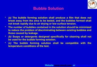 Website www.sisndt.com or www.ndtsis.com
Bubble Solution
• (a) The bubble forming solution shall produce a film that does not
break away from the area to be tested, and the bubbles formed shall
not break rapidly due to air drying or low surface tension.
• The number of bubbles contained in the solution should be minimized
to reduce the problem of discriminating between existing bubbles and
those caused by leakage.
• (b) Soaps or detergents designed specifically for cleaning shall not
be used for the bubble forming solution.
• (c) The bubble forming solution shall be compatible with the
temperature conditions of the test.
 