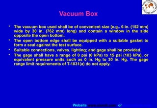 Website www.sisndt.com or www.ndtsis.com
Vacuum Box
• The vacuum box used shall be of convenient size [e.g.. 6 in. (152 mm)
wide by 30 in. (762 mm) long) and contain a window in the side
opposite the open bottom.
• The open bottom edge shall be equipped with a suitable gasket to
form a seal against the test surface.
• Suitable connections, valves. lighting; and gage shall be provided.
• The gage shall have a range of 0 psi (0 kPa) to 15 psi (103 kPa). or
equivalent pressure units such as 0 in. Hg to 30 in. Hg. The gage
range limit requirements of T-1031(a) do not apply.
 