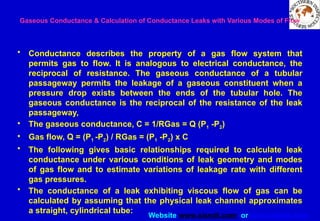 Website www.sisndt.com or www.ndtsis.com
Gaseous Conductance & Calculation of Conductance Leaks with Various Modes of Flow
• Conductance describes the property of a gas flow system that
permits gas to flow. It is analogous to electrical conductance, the
reciprocal of resistance. The gaseous conductance of a tubular
passageway permits the leakage of a gaseous constituent when a
pressure drop exists between the ends of the tubular hole. The
gaseous conductance is the reciprocal of the resistance of the leak
passageway,
• The gaseous conductance, C = 1/RGas = Q (P1 -P2)
• Gas flow, Q = (P1 -P2) / RGas = (P1 -P2) x C
• The following gives basic relationships required to calculate leak
conductance under various conditions of leak geometry and modes
of gas flow and to estimate variations of leakage rate with different
gas pressures.
• The conductance of a leak exhibiting viscous flow of gas can be
calculated by assuming that the physical leak channel approximates
a straight, cylindrical tube:
 