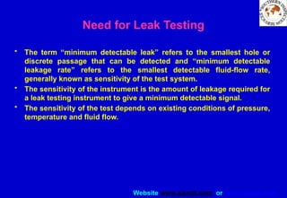 Website www.sisndt.com or www.ndtsis.com
Need for Leak Testing
• The term “minimum detectable leak” refers to the smallest hole or
discrete passage that can be detected and “minimum detectable
leakage rate” refers to the smallest detectable fluid-flow rate,
generally known as sensitivity of the test system.
• The sensitivity of the instrument is the amount of leakage required for
a leak testing instrument to give a minimum detectable signal.
• The sensitivity of the test depends on existing conditions of pressure,
temperature and fluid flow.
 