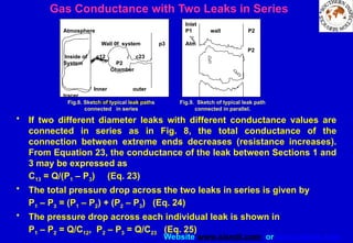 Website www.sisndt.com or www.ndtsis.com
Gas Conductance with Two Leaks in Series
• If two different diameter leaks with different conductance values are
connected in series as in Fig. 8, the total conductance of the
connection between extreme ends decreases (resistance increases).
From Equation 23, the conductance of the leak between Sections 1 and
3 may be expressed as
C13 = Q/(P1 – P3) (Eq. 23)
• The total pressure drop across the two leaks in series is given by
P1 – P3 = (P1 – P2) + (P2 – P3) (Eq. 24)
• The pressure drop across each individual leak is shown in
P1 – P2 = Q/C12, P2 – P3 = Q/C23 (Eq. 25)
Atmosphere
Wall 0f system p3
Inside of c12 c23
System P2
Chamber
Inner outer
tracer
Capillary capillary
r
Inlet
P1 wall P2
Atm
P2
Fig.8. Sketch of typical leak paths
connected in series
Fig.9. Sketch of typical leak path
connected in parallel.
 