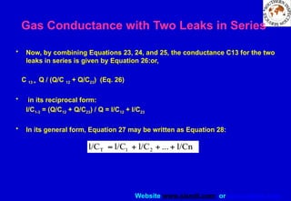 Website www.sisndt.com or www.ndtsis.com
Gas Conductance with Two Leaks in Series
• Now, by combining Equations 23, 24, and 25, the conductance C13 for the two
leaks in series is given by Equation 26:or,
C 13 = Q / (Q/C 12 + Q/C23) (Eq. 26)
• in its reciprocal form:
I/C1-3 = (Q/C12 + Q/C23) / Q = I/C12 + I/C23
• In its general form, Equation 27 may be written as Equation 28:
 
