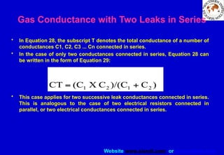 Website www.sisndt.com or www.ndtsis.com
Gas Conductance with Two Leaks in Series
• In Equation 28, the subscript T denotes the total conductance of a number of
conductances C1, C2, C3 ... Cn connected in series.
• In the case of only two conductances connected in series, Equation 28 can
be written in the form of Equation 29:
• This case applies for two successive leak conductances connected in series.
This is analogous to the case of two electrical resistors connected in
parallel, or two electrical conductances connected in series.
 