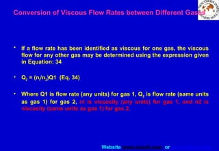 Website www.sisndt.com or www.ndtsis.com
Conversion of Viscous Flow Rates between Different Gases
• If a flow rate has been identified as viscous for one gas, the viscous
flow for any other gas may be determined using the expression given
in Equation: 34
• Q2 = (nl/n2)Q1 (Eq. 34)
• Where Q1 is flow rate (any units) for gas 1, Q2 is flow rate (same units
as gas 1) for gas 2, nl is viscosity (any units) for gas 1, and n2 is
viscosity (same units as gas 1) for gas 2.
 