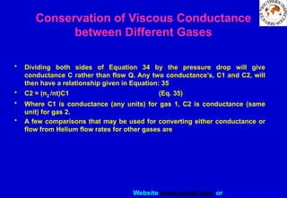 Website www.sisndt.com or www.ndtsis.com
Conservation of Viscous Conductance
between Different Gases
• Dividing both sides of Equation 34 by the pressure drop will give
conductance C rather than flow Q. Any two conductance’s, C1 and C2, will
then have a relationship given in Equation: 35
• C2 = (n2 /nt)C1 (Eq. 35)
• Where C1 is conductance (any units) for gas 1, C2 is conductance (same
unit) for gas 2.
• A few comparisons that may be used for converting either conductance or
flow from Helium flow rates for other gases are
 