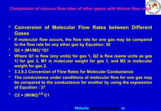 Website www.sisndt.com or www.ndtsis.com
Comparison of viscous flow rates of other gases with Helium flow rates
• Conversion of Molecular Flow Rates between Different
Gases
• If molecular flow occurs, the flow rate for one gas may be compared
to the flow rate for any other gas by Equation: 36
• Q2 = (M1/M2)1/2
Q1
• Where Q1 is flow (any units) for gas 1, Q2 is flow (same units as gas
1) for gas 2, M1 is molecular weight for gas 1, and M2 is molecular
weight for gas 2.
• 3.3.9.3 Conversion of Flow Rates for Molecular Conductance
• The conductance under conditions of molecular flow for one gas may
be compared to the conductance for another by using the expression
of Equation : 37
• C2 = (MI/M2)1/2
C1
 