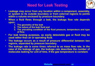 Website www.sisndt.com or www.ndtsis.com
Need for Leak Testing
• Leakage may occur from any location within a component, assembly,
or system to its outside boundary or from external regions to points
within a volume enclosed by pressure boundary.
• When a fluid flows through a leak, the leakage flow rate depends
upon:
1. The geometry of the leak
2. The nature of the leak fluid and
3. The prevailing condition of the fluid pressure, temperature and type
of flow.
• For leak testing purposes, as easily detectable gas or fluid may be
used rather than air or operating fluid.
• The leakage occurs as a result of pressure differential between two
regions, separated by pressure boundary.
• The leakage rate is some times referred to as mass flow rate. In the
case of the leakage of gas, the leakage rate describes the number of
molecules leaking for unit of time, if the gas temperature is constant.
 