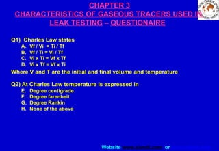 Website www.sisndt.com or www.ndtsis.com
CHAPTER 3
CHARACTERISTICS OF GASEOUS TRACERS USED IN
LEAK TESTING – QUESTIONAIRE
Q1) Charles Law states
A. Vf / Vi = Ti / Tf
B. Vf / Ti = Vi / Tf
C. Vi x Ti = Vf x Tf
D. Vi x Tf = Vf x Ti
Where V and T are the initial and final volume and temperature
Q2) At Charles Law temperature is expressed in
E. Degree centigrade
F. Degree farenheit
G. Degree Rankin
H. None of the above
 