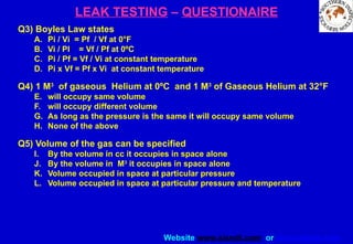 Website www.sisndt.com or www.ndtsis.com
LEAK TESTING – QUESTIONAIRE
Q3) Boyles Law states
A. Pi / Vi = Pf / Vf at 0°F
B. Vi / PI = Vf / Pf at 0ºC
C. Pi / Pf = Vf / Vi at constant temperature
D. Pi x Vf = Pf x Vi at constant temperature
Q4) 1 M3
of gaseous Helium at 0ºC and 1 M3
of Gaseous Helium at 32°F
E. will occupy same volume
F. will occupy different volume
G. As long as the pressure is the same it will occupy same volume
H. None of the above
Q5) Volume of the gas can be specified
I. By the volume in cc it occupies in space alone
J. By the volume in M3
it occupies in space alone
K. Volume occupied in space at particular pressure
L. Volume occupied in space at particular pressure and temperature
 