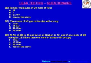 Website www.sisndt.com or www.ndtsis.com
LEAK TESTING – QUESTIONAIRE
Q6) Number molecules in On mole of N2 is
A. 14
B. 7
C. 6 x 1023
D. none of the above
Q7) Two moles of N2 gas molecules will occupy
E. 1 liter
F. 14 liter
G. 44.8 liter
H. 22.4 liter
Q8) At No of O2 is 16 and At no of Carbon is 12 and if one mole of O2
occupies 22.4 liters then one mole of carbon will occupy
I. 1 liter
J. 16.5 liter
K. 22.4 liter
L. none of the above
 