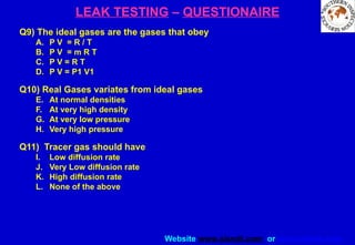 Website www.sisndt.com or www.ndtsis.com
LEAK TESTING – QUESTIONAIRE
Q9) The ideal gases are the gases that obey
A. P V = R / T
B. P V = m R T
C. P V = R T
D. P V = P1 V1
Q10) Real Gases variates from ideal gases
E. At normal densities
F. At very high density
G. At very low pressure
H. Very high pressure
Q11) Tracer gas should have
I. Low diffusion rate
J. Very Low diffusion rate
K. High diffusion rate
L. None of the above
 
